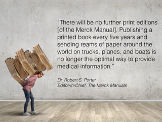 “There will be no further print editions
[of the Merck Manual]. Publishing a
printed book every ﬁve years and
sending reams of paper around the
world on trucks, planes, and boats is
no longer the optimal way to provide
medical information.”
Dr. Robert S. Porter 
Editor-in-Chief, The Merck Manuals
 