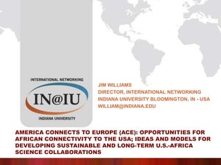 Jim Williams Director, International networking Indiana University Bloomington, In - USA william@indiana.edu America Connects to Europe (ACE): Opportunities for African Connectivity to the USA; Ideas and Models for Developing Sustainable and Long-term U.S.-Africa Science Collaborations 