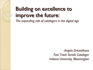 Building on excellence to improve the future: The expanding role of catalogers in the digital age -Angela Dresselhaus Fast Track Serials Cataloger Indiana University, Bloomington 