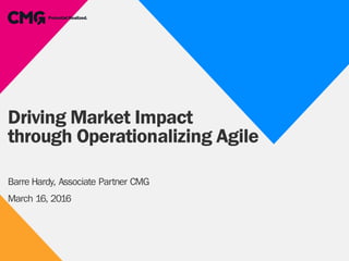 Driving Market Impact
through Operationalizing Agile
Barre Hardy, Associate Partner CMG
March 16, 2016
 