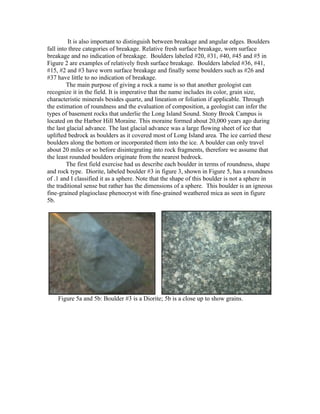 It is also important to distinguish between breakage and angular edges. Boulders
fall into three categories of breakage. Relative fresh surface breakage, worn surface
breakage and no indication of breakage. Boulders labeled #20, #31, #40, #45 and #5 in
Figure 2 are examples of relatively fresh surface breakage. Boulders labeled #36, #41,
#15, #2 and #3 have worn surface breakage and finally some boulders such as #26 and
#37 have little to no indication of breakage.
         The main purpose of giving a rock a name is so that another geologist can
recognize it in the field. It is imperative that the name includes its color, grain size,
characteristic minerals besides quartz, and lineation or foliation if applicable. Through
the estimation of roundness and the evaluation of composition, a geologist can infer the
types of basement rocks that underlie the Long Island Sound. Stony Brook Campus is
located on the Harbor Hill Moraine. This moraine formed about 20,000 years ago during
the last glacial advance. The last glacial advance was a large flowing sheet of ice that
uplifted bedrock as boulders as it covered most of Long Island area. The ice carried these
boulders along the bottom or incorporated them into the ice. A boulder can only travel
about 20 miles or so before disintegrating into rock fragments, therefore we assume that
the least rounded boulders originate from the nearest bedrock.
         The first field exercise had us describe each boulder in terms of roundness, shape
and rock type. Diorite, labeled boulder #3 in figure 3, shown in Figure 5, has a roundness
of .1 and I classified it as a sphere. Note that the shape of this boulder is not a sphere in
the traditional sense but rather has the dimensions of a sphere. This boulder is an igneous
fine-grained plagioclase phenocryst with fine-grained weathered mica as seen in figure
5b.




    Figure 5a and 5b: Boulder #3 is a Diorite; 5b is a close up to show grains.
 