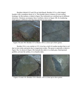 Boulders labeled #15 and #36 are both Basalt. Boulder #15 is a disk shaped
boulder with a roundness factor of .6. This boulder shows evidence of worn surface
breakage. Its flat surfaces, evident in figure 10a, (referred to as ventifacts) go in different
directions. Striations accompany these ventifacts, shown in figure 10b. Its weathering
shell appears a different color than beneath due to iron oxides.




  Figure 10a and 10b: Boulder #15 is Basalt. 10b is a close up to show grains.

        Boulder #36 is very similar to #15; it too has a shell of weather product that is red
due to iron oxides and green due to magnesium oxides. The green is especially evident in
figure 10a. As shown in figure 10b, beneath this shell, it is a dark grey, fined-grained
grabbro, yet near the surface, it is a basaltic dyke.




  Figure 11a and 11b: Boulder #36 is Basalt. 11b is a close up to show grains
 