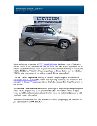 If you are looking to purchase a 2007 Toyota Highlander, Stevinson Lexus of Lakewood
has this vehicle in stock and ready for your test drive. This 2007 Toyota Highlander has an
exterior color of Millennium Silver. If you want to check the vehicle history of this car, the
VIN# is JTEEP21A770222514. We are so confident in this car that we have provided the
VIN# for your convenience if you wish to research this car independently

This 2007 Toyota Highlander is selling at a market competitive price. Please contact
Stevinson Lexus of Lakewood for current market pricing, incentives, and promotions that
may apply to this car. You can request those details by using our Free Price Quote form on
our website.

All Stevinson Lexus of Lakewood vehicles go through an inspection prior to placing them
online for sale. If you would like to confirm today's best price on this vehicle or if you
would like additional information, please view this car on our website and provide us with
your basic contact information.

A member of our Internet sales team member will contact you promptly. Of course we are
just a phone call away: 800-215-3024
 
