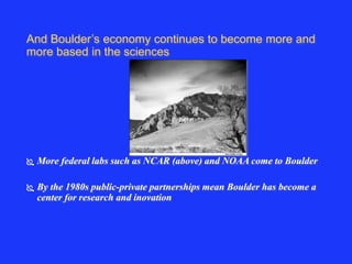 And Boulder’s economy continues to become more and 
more based in the sciences 
 More federal labs such as NCAR (above) and NOAA come to Boulder 
 By the 1980s public-private partnerships mean Boulder has become a 
center for research and inovation 
 