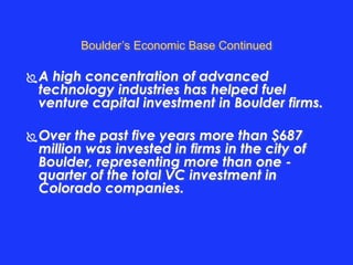 Boulder’s Economic Base Continued 
A high concentration of advanced 
technology industries has helped fuel 
venture capital investment in Boulder firms. 
Over the past five years more than $687 
million was invested in firms in the city of 
Boulder, representing more than one - 
quarter of the total VC investment in 
Colorado companies. 
 