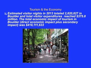 Tourism & the Economy 
 Estimated visitor nights in 2013 totaled 2,820,827 in 
Boulder and total visitor expenditures reached $375.8 
million. The total economic impact of tourism in 
Boulder (direct economic impact plus secondary 
impact) was $419,111,633 
 