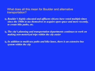What does all this mean for Boulder and alternative 
transportation? 
 Boulder’s highly educated and affluent citizens have voted multiple times 
since the 1960s to tax themselves to acquire open space and more recently, 
to create bike paths, etc. 
 The city’s planning and transportation departments continues to work on 
making non-motorized trips within the city easier 
 In addition to multi-use paths and bike lanes, there is an extensive bus 
system within the city 
 