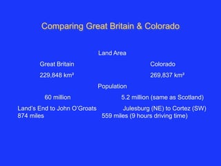 Comparing Great Britain & Colorado 
Land Area 
Great Britain Colorado 
229,848 km² 269,837 km² 
Population 
60 million 5.2 million (same as Scotland) 
Land’s End to John O’Groats Julesburg (NE) to Cortez (SW) 
874 miles 559 miles (9 hours driving time) 
 