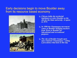 Early decisions begin to move Boulder away 
from its resource based economy 
 Citizens lobby the territorial 
legislature to select Boulder as the 
site for the State university - it opens 
in 1876 
 In 1898 the Chautauqua movement 
comes to Boulder bringing teachers 
from Texas to Boulder for 
educational and recreational 
purposes 
 The city of Boulder bought open 
space land for Chautauqua - setting 
a precedence that lasts to this day 
 