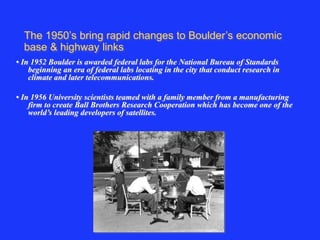 The 1950’s bring rapid changes to Boulder’s economic 
base & highway links 
• In 1952 Boulder is awarded federal labs for the National Bureau of Standards 
beginning an era of federal labs locating in the city that conduct research in 
climate and later telecommunications. 
• In 1956 University scientists teamed with a family member from a manufacturing 
firm to create Ball Brothers Research Cooperation which has become one of the 
world’s leading developers of satellites. 
 
