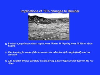 Implications of ‘50’s changes to Boulder 
 Boulder’s population almost triples from 1950 to 1970 going from 20,000 to about 
67,000. 
 The housing for many of the newcomers is suburban style single-family and car 
centered. 
 The Boulder-Denver Turnpike is built giving a direct highway link between the two 
cities. 
 