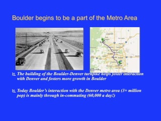 Boulder begins to be a part of the Metro Area 
 The building of the Boulder-Denver turnpike helps foster interaction 
with Denver and fosters more growth in Boulder 
 Today Boulder’s interaction with the Denver metro area (3+ million 
pop) is mainly through in-commuting (60,000 a day!) 
 