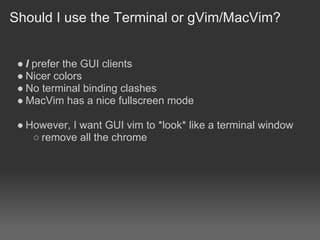 Should I use the Terminal or gVim/MacVim?


 ● I prefer the GUI clients
 ● Nicer colors
 ● No terminal binding clashes
 ● MacVim has a nice fullscreen mode

 ● However, I want GUI vim to *look* like a terminal window
    ○ remove all the chrome
 