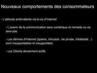 Nouveaux comportements des consommateurs L’attitude ambivalente vis-à-vis d’Internet L’avenir de la communication sera numérique et nomade ou ne sera pas Les dérives d’Internet (spams, intrusion, vie privée, infobésité…) sont insupportables et insupportées Les Clients deviennent actifs 