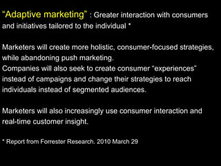“ Adaptive marketing”  : Greater interaction with consumers and initiatives tailored to the individual * Marketers will create more holistic, consumer-focused strategies, while abandoning push marketing.  Companies will also seek to create consumer “experiences” instead of campaigns and change their strategies to reach individuals instead of segmented audiences. Marketers will also increasingly use consumer interaction and real-time customer insight. * Report from Forrester Research. 2010 March 29  