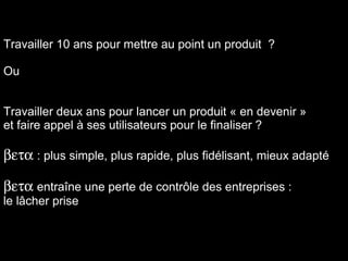 Travailler 10 ans pour mettre au point un produit  ? Ou Travailler deux ans pour lancer un produit « en devenir » et faire appel à ses utilisateurs pour le finaliser ?  : plus simple, plus rapide, plus fidélisant, mieux adapté  entra î ne une perte de contr ôle  des entreprises :  le lâcher prise  