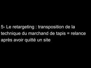 5- Le retargeting : transposition de la technique du marchand de tapis = relance après avoir quitté un site 