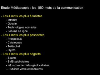 Etude Médiascopie : les 15O mots de la communication Les 4 mots les plus futuristes Internet Google Technologies nomades Forums en ligne Les 4 mots les plus passéistes Prospectus Catalogues Téléachat Flyers Les 4 mots les plus négatifs Spams SMS publicitaires Infos commerciales géolocalisées - Publicité virale et bannières  
