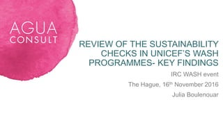 REVIEW OF THE SUSTAINABILITY
CHECKS IN UNICEF’S WASH
PROGRAMMES- KEY FINDINGS
IRC WASH event
The Hague, 16th November 2016
Julia Boulenouar
 