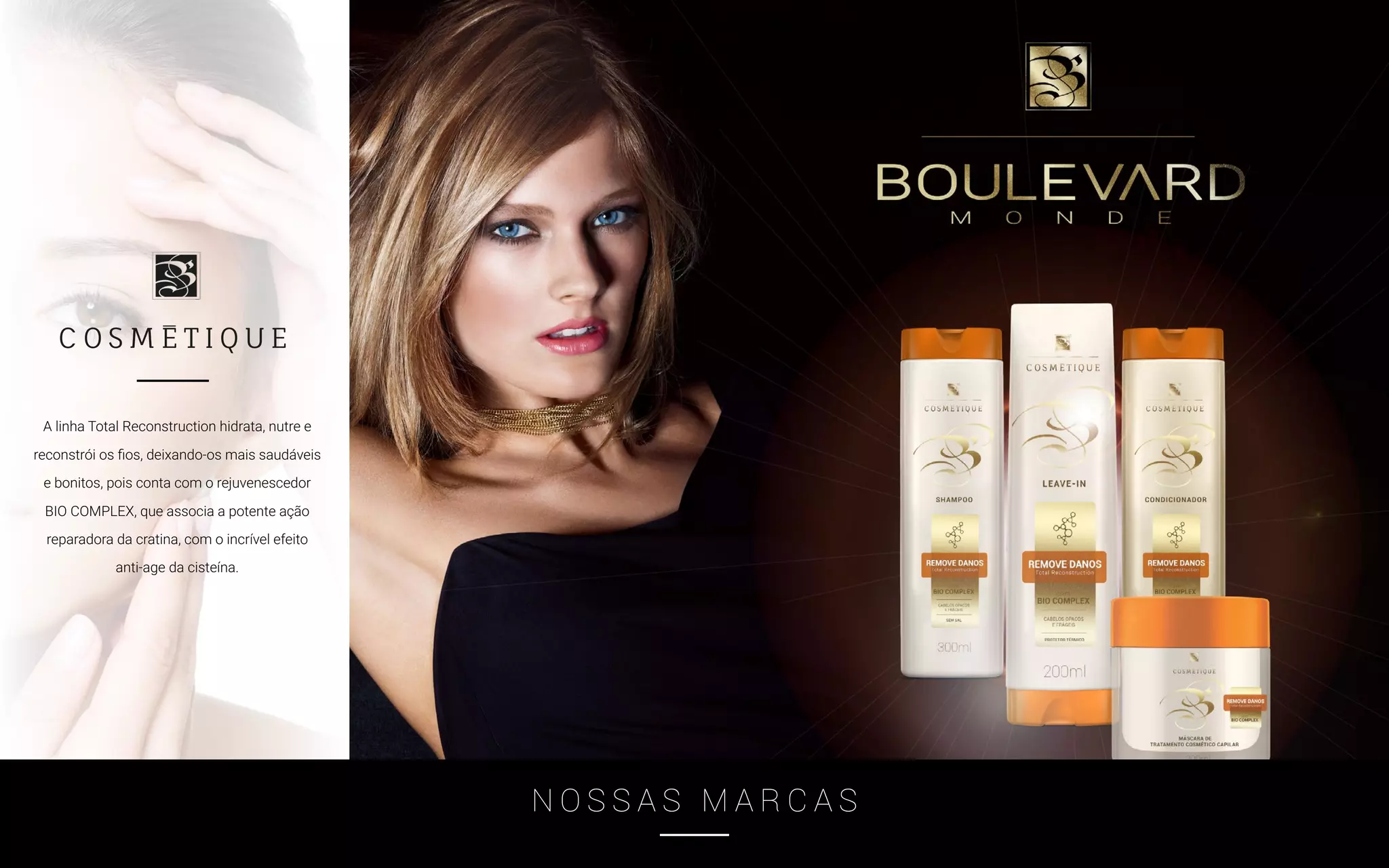 N O S S A S M A R C A S
A linha Total Reconstruction hidrata, nutre e
reconstrói os fios, deixando-os mais saudáveis
e bonitos, pois conta com o rejuvenescedor
BIO COMPLEX, que associa a potente ação
reparadora da cratina, com o incrível efeito
anti-age da cisteína.
 