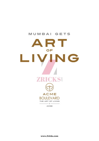 m u m b a i g e t s
art
living
of
Corporate Office: Acme Ghar, 19, K. D. Road, Vile Parle (W), Mumbai - 400 056.
Tel.: +91 22 6757 0000 / 9320 444 333 | Fax: 022 2671 0976
Email: sales@acmehousing.com | Web: www.acmehousing.com
Site Address: Acme Boulevard, MHB Colony, Sarvodaya Nagar, Off
JVLR, Andheri (E), Mumbai - 400 060.
THE ART OF LIVING
by
ACME
BOULEVARD
www.Zricks.com
 
