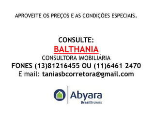 APROVEITE OS PREÇOS E AS CONDIÇÕES ESPECIAIS.



               CONSULTE:
              BALTHANIA
         CONSULTORA IMOBILIÁRIA
FONES (13)81216455 OU (11)6461 2470
  E mail: taniasbcorretora@gmail.com
 