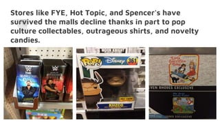 Stores like FYE, Hot Topic, and Spencer's have
survived the malls decline thanks in part to pop
culture collectables, outrageous shirts, and novelty
candies.
 