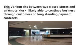 This Verizon sits between two closed stores and
an empty kiosk, likely able to continue business
through customers on long standing payment
contracts.
 