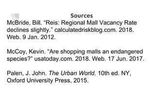 Sources
McBride, Bill. “Reis: Regional Mall Vacancy Rate
declines slightly.” calculatedriskblog.com. 2018.
Web. 9 Jan. 2012.
McCoy, Kevin. “Are shopping malls an endangered
species?” usatoday.com. 2018. Web. 17 Jun. 2017.
Palen, J. John. The Urban World. 10th ed. NY,
Oxford University Press, 2015.
 