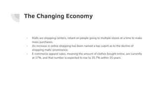 The Changing Economy
- Malls are shopping centers, reliant on people going to multiple stores at a time to make
mass purchases.
- An increase in online shopping has been named a top culprit as to the decline of
shopping malls’ prominence.
- E-commerce apparel sales, meaning the amount of clothes bought online, are currently
at 17%, and that number is expected to rise to 35.7% within 15 years.
 