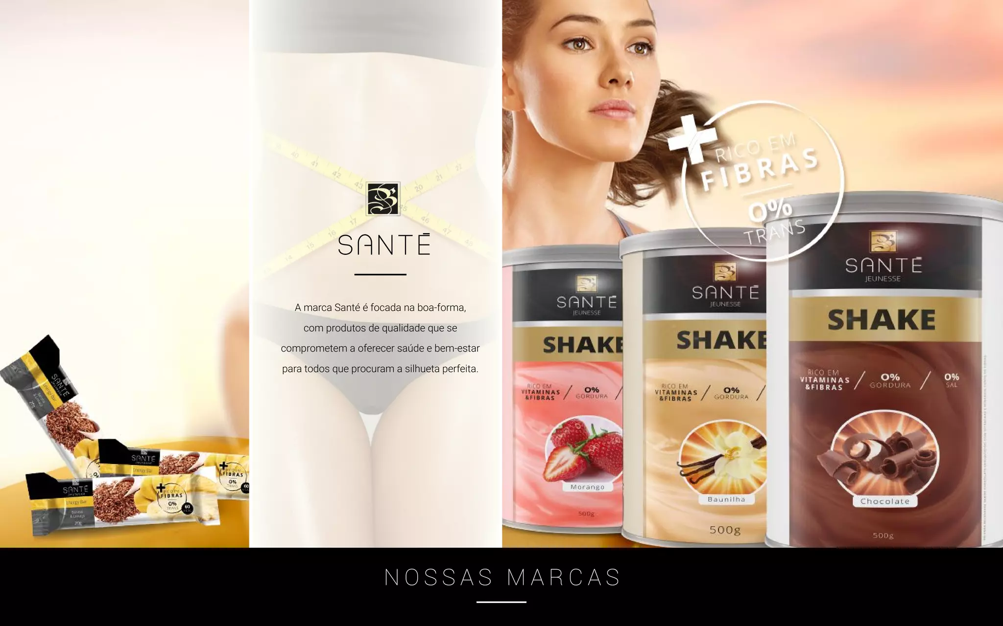 A marca Santé é focada na boa-forma,
com produtos de qualidade que se
comprometem a oferecer saúde e bem-estar
para todos que procuram a silhueta perfeita.
N O S S A S M A R C A S
 