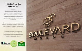 A Boulevard Monde chega no mercado
através do empresário Ronaldo Garcia, com
dupla nacionalidade, brasileira e suíça, local
onde gerenciou e teve extraordinário sucesso
empresarial, agora traz para o Brasil uma grande
oportunidade.
Comprou uma das maiores e mais conceituadas
indústrias de perfumes, cosméticos e nutrição, com
mais de 14 anos de atuação no setor de vendas
diretas.
A Boulevard Monde tem um elevado nível
de governança sustentável e profissional,
comprometida com a qualidade dos produtos,
logística e respeito ao ser humano.
H I S T Ó R I A D A
E M P R E S A
 