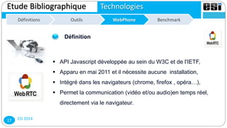 ESI 201417
Etude Bibliographique Technologies
Définitions WebPhone BenchmarkDéfinitions WebPhoneOutilsOutils
Définition
 API Javascript développée au sein du W3C et de l'IETF,
 Apparu en mai 2011 et il nécessite aucune installation,
 Intégré dans les navigateurs (chrome, firefox , opéra…),
 Permet la communication (vidéo et/ou audio)en temps réel,
directement via le navigateur.
 