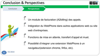 ESI 201442
Conclusion & Perspectives
Conclusion PerspectivesConclusion Perspectives
Un module de facturation (A2billing) des appels.
Intégration du WebPhone dans autres applications web ou site
web d’entreprises.
Fonctions de mise en attente, transfert d’appel et muet.
Possiblité d’integrer une extension WebPhone à un
navigateur(extension chrome, firfox, etc).
 