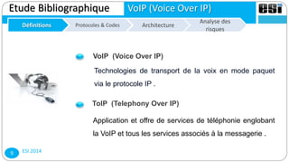ESI 20149
Etude Bibliographique VoIP (Voice Over IP)
Définitions Architecture
Analyse des
risques
Protocoles & Codes
Technologies de transport de la voix en mode paquet
via le protocole IP .
VoIP (Voice Over IP)
ToIP (Telephony Over IP)
Application et offre de services de téléphonie englobant
la VoIP et tous les services associés à la messagerie .
 