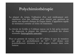 Polychimiothérapie
La plupart du temps, l'utilisation d'un seul médicament anti-
cancéreux n'est pas suffisant pour obtenir une guérison ou
même une réponse clinique de longue durée. L'apparition rapide
de résistances entraîne un échec du traitement.
La théorie de Goldie et Coldman repose sur le fait qu'au moment
du diagnostic la plupart des tumeurs possèdent des clones
résistants (hétérogénéité tumorale).
Pour un gramme de tumeur, soit 109 cellules, le taux de mutation
par gène est probablement de 10-5 : 104 clones sont
potentiellement résistants à une drogue donnée dans cette
tumeur.
 