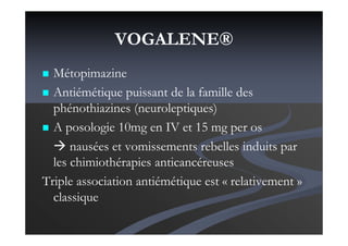 VOGALENE®
Métopimazine
Antiémétique puissant de la famille des
phénothiazines (neuroleptiques)
A posologie 10mg en IV et 15 mg per os
nausées et vomissements rebelles induits par
les chimiothérapies anticancéreuses
Triple association antiémétique est « relativement »
classique
 