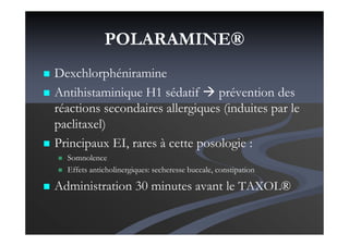 POLARAMINE®
Dexchlorphéniramine
Antihistaminique H1 sédatif prévention des
réactions secondaires allergiques (induites par le
paclitaxel)
Principaux EI, rares à cette posologie :
Somnolence
Effets anticholinergiques: secheresse buccale, constipation
Administration 30 minutes avant le TAXOL®
 