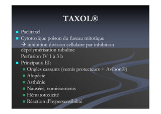 TAXOL®
Paclitaxel
Cytotoxique poison du fuseau mitotique
inhibition division cellulaire par inhibition
dépolymérisation tubuline
Perfusion IV 1 à 3 h
Principaux EI:
Ongles cassants (vernis protecteurs + Avibon®)
Alopécie
Asthénie
Nausées, vomissements
Hématotoxicité
Réaction d’hypersensibilité
 