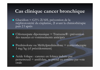 Cas clinique cancer bronchique
Glucidion = G5% 2l/6H, prévention de la
néphrotoxicité du cisplatine, 2l avant la chimiothérapie
puis 2 l après
Chlorazepate dipotassique = Tranxene® : prévention
des nausées et vomissements anticipés
Prednisolone ou Méthylprednisolone = corticotherapie
1 mg/kg (cf précédemment)
Acide folique : carence en folates induits par
pemetrexed = antifolate, se prend en continu par voie
orale
 