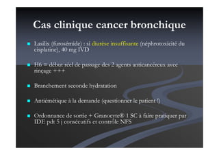 Cas clinique cancer bronchique
Lasilix (furosémide) : si diurèse insuffisante (néphrotoxicité du
cisplatine), 40 mg IVD
H6 = début réel de passage des 2 agents anticancéreux avec
rinçage +++
Branchement seconde hydratation
Antiémétique à la demande (questionner le patient !)
Ordonnance de sortie + Granocyte® 1 SC à faire pratiquer par
IDE pdt 5 j consécutifs et contrôle NFS
 