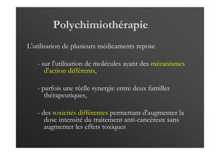Polychimiothérapie
L'utilisation de plusieurs médicaments repose
- sur l'utilisation de molécules ayant des mécanismes
d'action différents,
- parfois une réelle synergie entre deux familles
thérapeutiques,
- des toxicités différentes permettant d'augmenter la
dose intensité du traitement anti-cancéreux sans
augmenter les effets toxiques
 