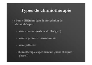 Types de chimiothérapie
4 « buts » différents dans la prescription de
chimiothérapie :
- visée curative (maladie de Hodgkin)
- visée adjuvante et néoadjuvante
- visée palliative
- chimiothérapie expérimentale (essais cliniques
phase I)
 