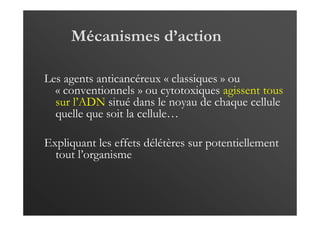 Mécanismes d’action
Les agents anticancéreux « classiques » ou
« conventionnels » ou cytotoxiques agissent tous
sur l’ADN situé dans le noyau de chaque cellule
quelle que soit la cellule…
Expliquant les effets délétères sur potentiellement
tout l’organisme
 