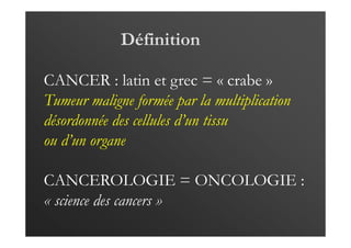 Définition
CANCER : latin et grec = « crabe »
Tumeur maligne formée par la multiplication
désordonnée des cellules d’un tissu
ou d’un organe
CANCEROLOGIE = ONCOLOGIE :
« science des cancers »
 
