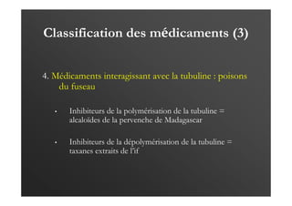 Classification des médicaments (3)
4. Médicaments interagissant avec la tubuline : poisons
du fuseau
• Inhibiteurs de la polymérisation de la tubuline =
alcaloïdes de la pervenche de Madagascar
• Inhibiteurs de la dépolymérisation de la tubuline =
taxanes extraits de l’if
 