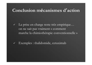 Conclusion mécanismes d’action
La prise en charge reste très empirique…
on ne sait pas vraiment « comment
marche la chimiothérapie conventionnelle »
Exemples : thalidomide, cetuximab
 