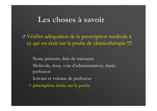 Les choses à savoir
Vérifier adéquation de la prescription médicale à
ce qui est écrit sur la poche de chimiothérapie !!!!
- Nom, prénom, date de naissance
- Molécule, dose, voie d’administration, durée
perfusion
- Solvant et volume de perfusion
+ péremption écrite sur la poche
 