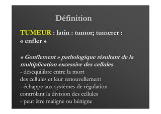 Définition
TUMEUR : latin : tumor; tumerer :
« enfler »
« Gonflement » pathologique résultant de la
multiplication excessive des cellules
- déséquilibre entre la mort
des cellules et leur renouvellement
- échappe aux systèmes de régulation
contrôlant la division des cellules
- peut être maligne ou bénigne
 
