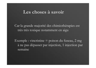 Les choses à savoir
Car la grande majorité des chimiothérapies est
très très toxique notamment en aigu
Exemple : vincristine = poison du fuseau, 2 mg
à ne pas dépasser par injection, 1 injection par
semaine
 